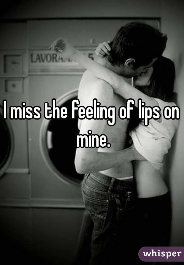 I miss the feeling of lips on mine.