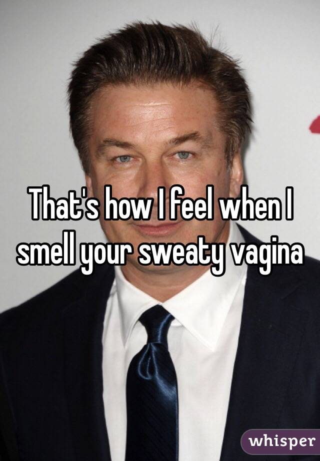 That's how I feel when I smell your sweaty vagina
