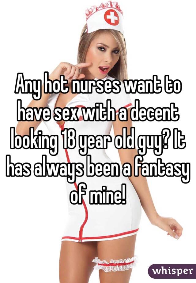 Any hot nurses want to have sex with a decent looking 18 year old guy? It has always been a fantasy of mine!