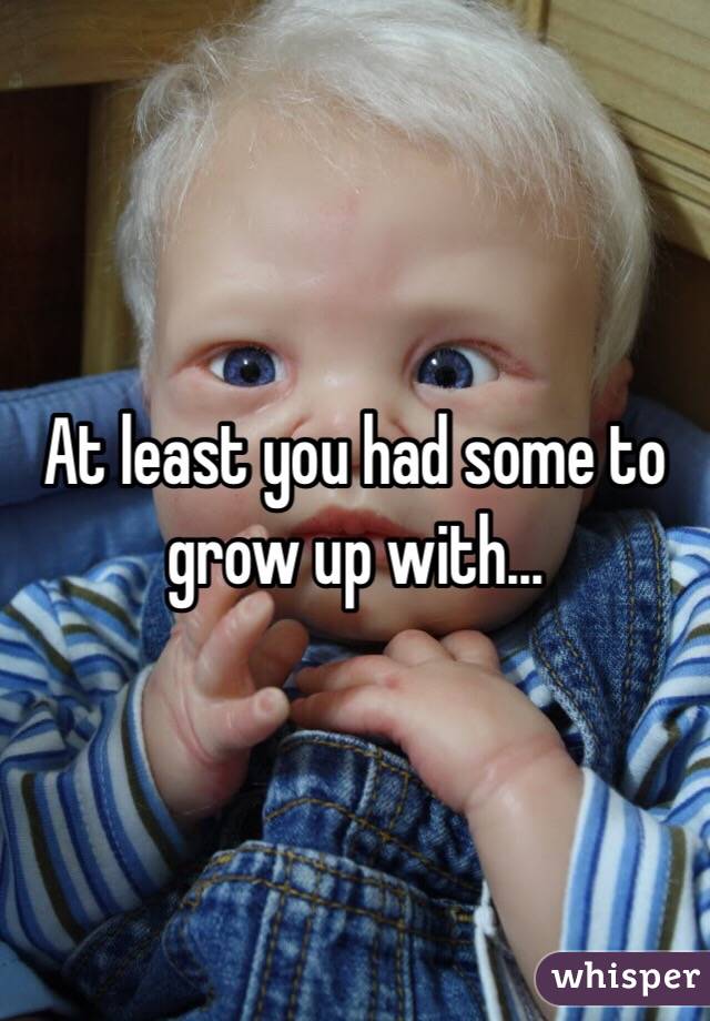At least you had some to grow up with...
