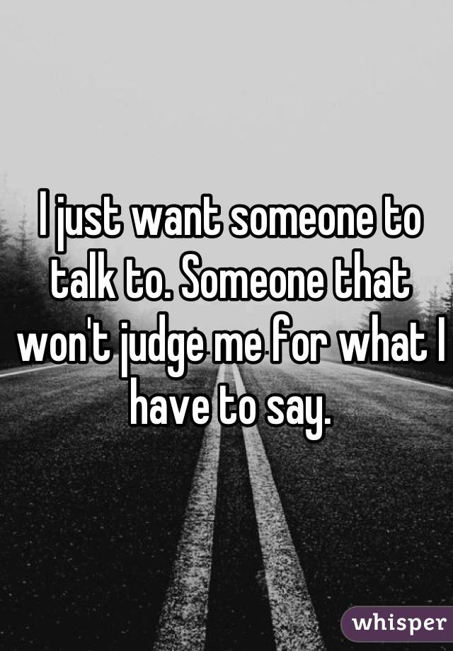 I just want someone to talk to. Someone that won't judge me for what I have to say.