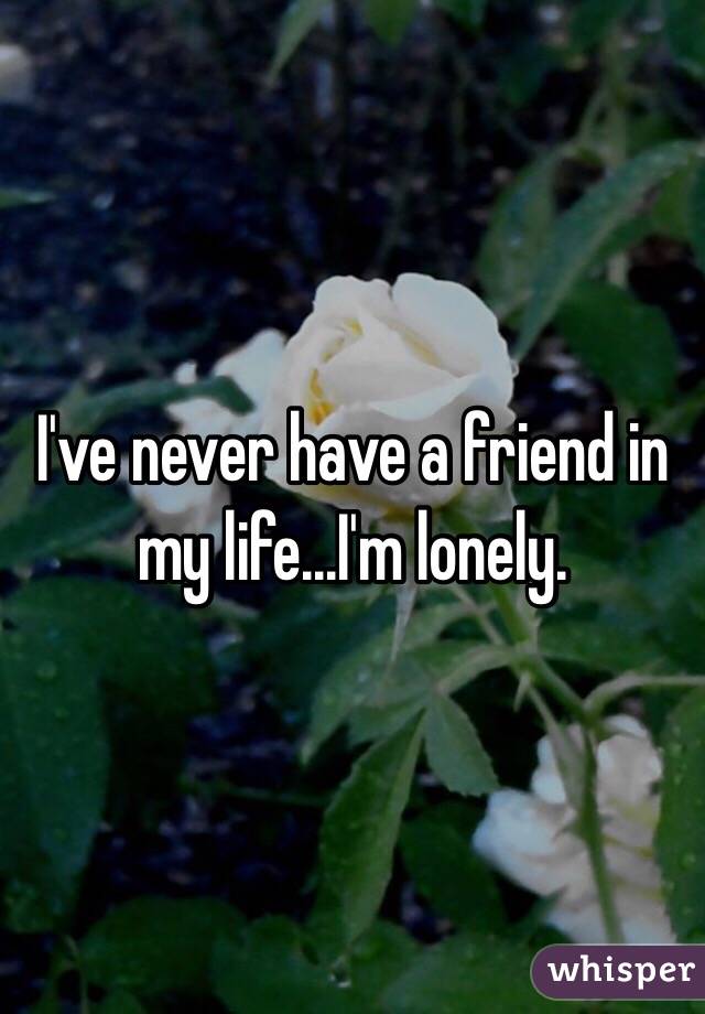 I've never have a friend in my life...I'm lonely. 