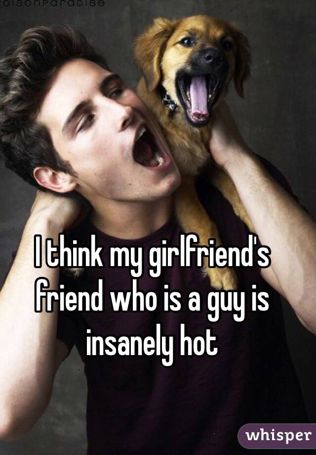 I think my girlfriend's friend who is a guy is insanely hot 
