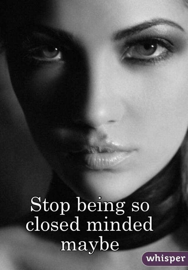 Stop being so closed minded maybe