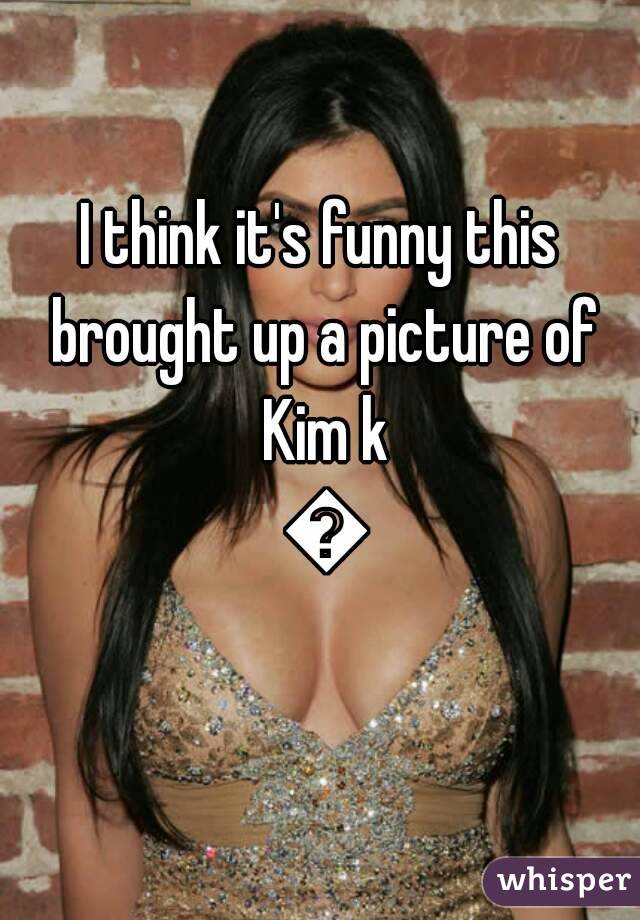I think it's funny this brought up a picture of Kim k 😂