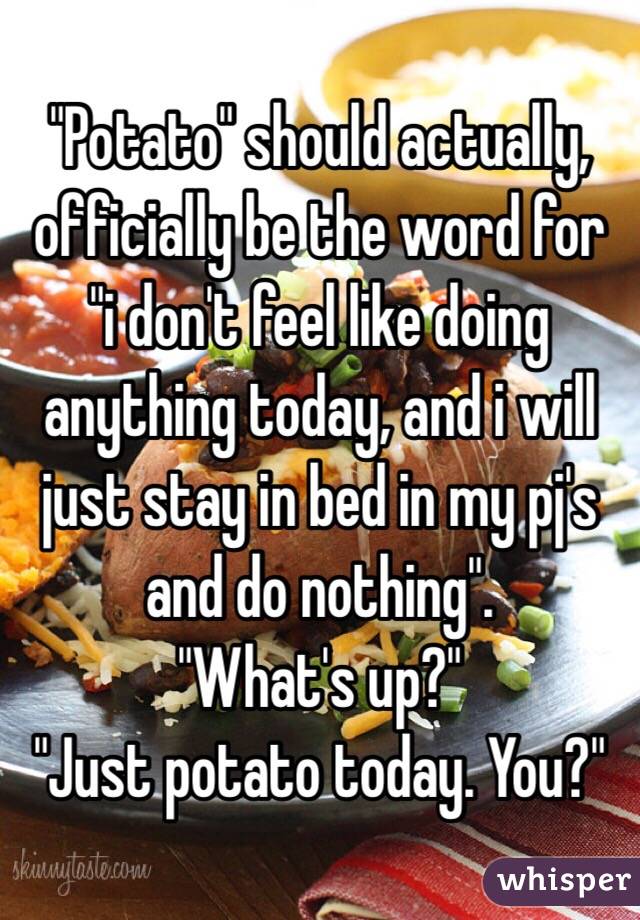 "Potato" should actually, officially be the word for "i don't feel like doing anything today, and i will just stay in bed in my pj's and do nothing".
"What's up?"
"Just potato today. You?" 