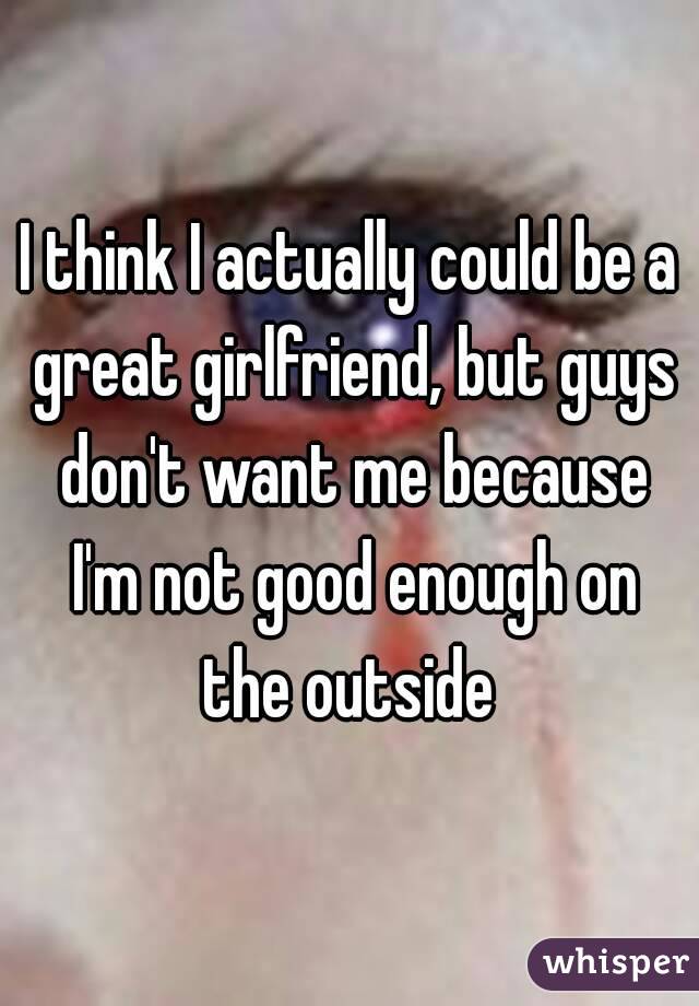 I think I actually could be a great girlfriend, but guys don't want me because I'm not good enough on the outside 