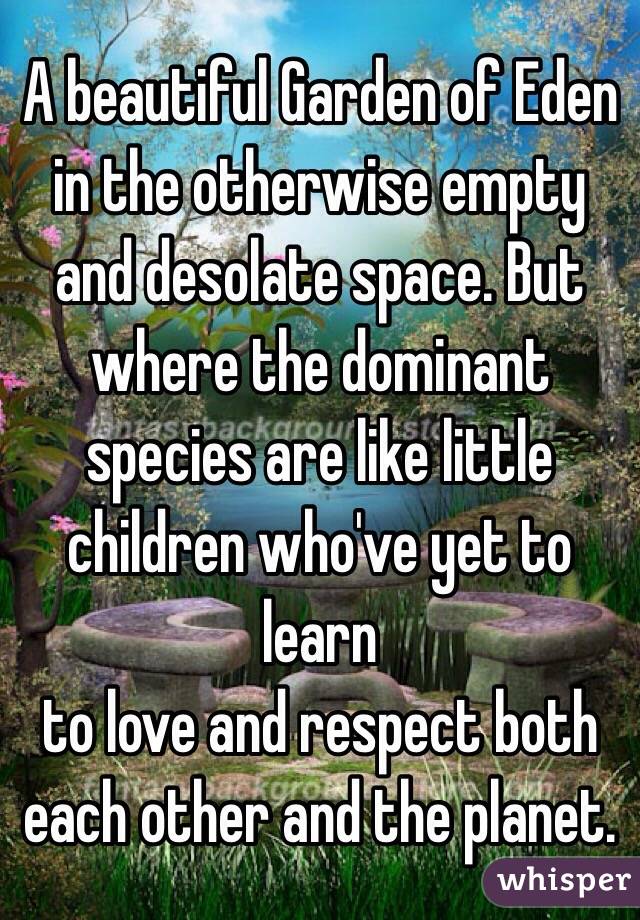 A beautiful Garden of Eden in the otherwise empty and desolate space. But where the dominant species are like little children who've yet to learn 
to love and respect both each other and the planet.

