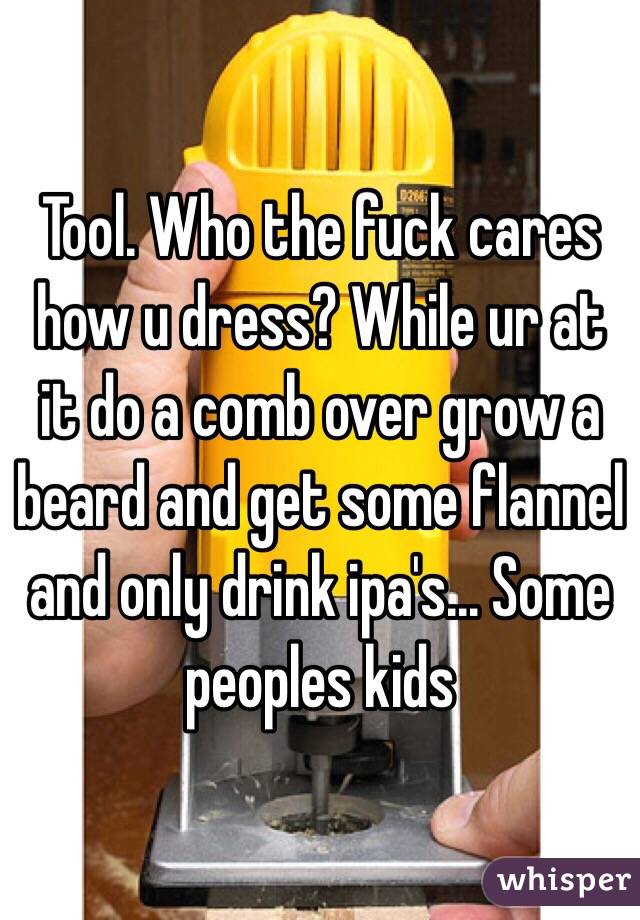 Tool. Who the fuck cares how u dress? While ur at it do a comb over grow a beard and get some flannel and only drink ipa's... Some peoples kids