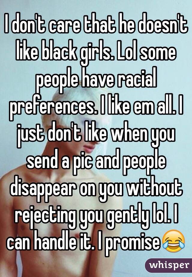 I don't care that he doesn't like black girls. Lol some people have racial preferences. I like em all. I just don't like when you send a pic and people disappear on you without rejecting you gently lol. I can handle it. I promise😂