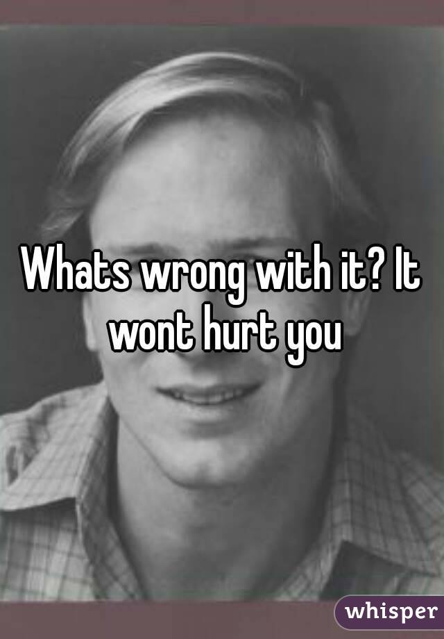 Whats wrong with it? It wont hurt you