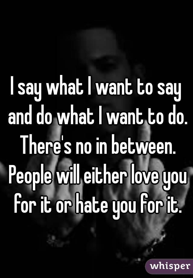 
I say what I want to say and do what I want to do. There's no in between. People will either love you for it or hate you for it.