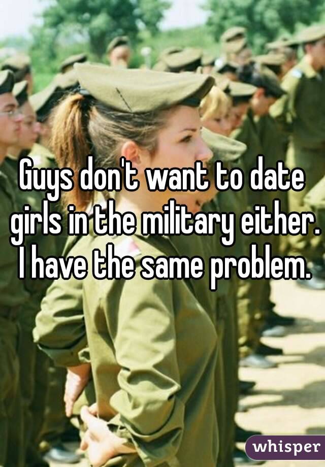 Guys don't want to date girls in the military either. I have the same problem.
