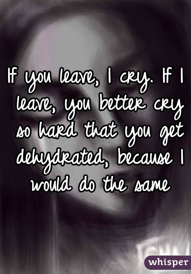 If you leave, I cry. If I leave, you better cry so hard that you get dehydrated, because I would do the same