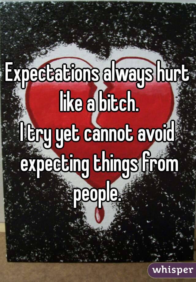 Expectations always hurt like a bitch.
I try yet cannot avoid expecting things from people. 