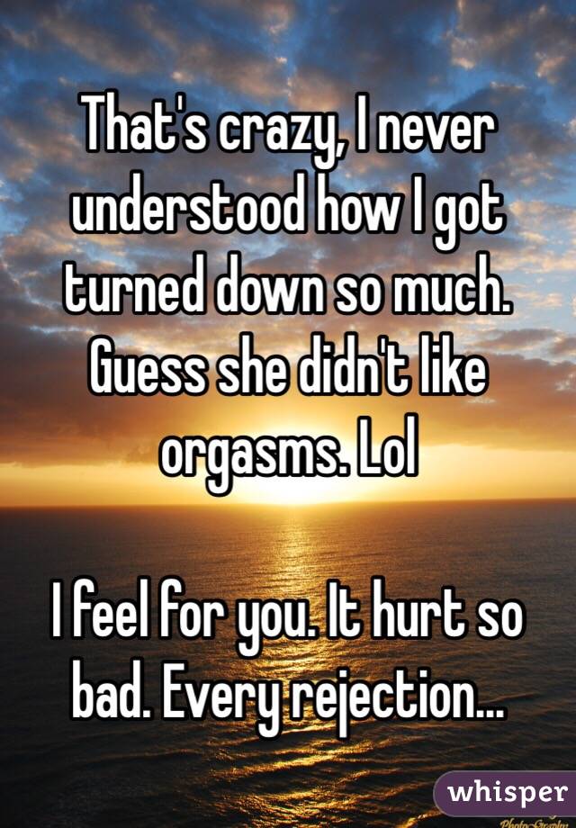 That's crazy, I never understood how I got turned down so much. Guess she didn't like orgasms. Lol

I feel for you. It hurt so bad. Every rejection...