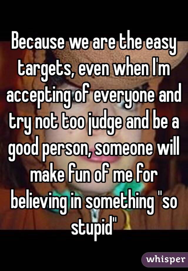 Because we are the easy targets, even when I'm accepting of everyone and try not too judge and be a good person, someone will make fun of me for believing in something "so stupid"