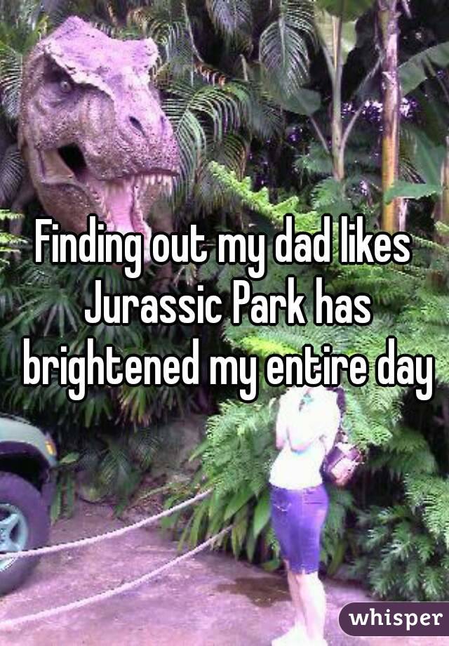 Finding out my dad likes Jurassic Park has brightened my entire day