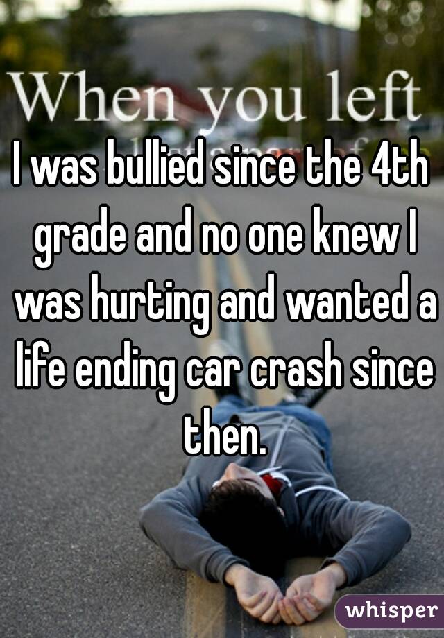 I was bullied since the 4th grade and no one knew I was hurting and wanted a life ending car crash since then.