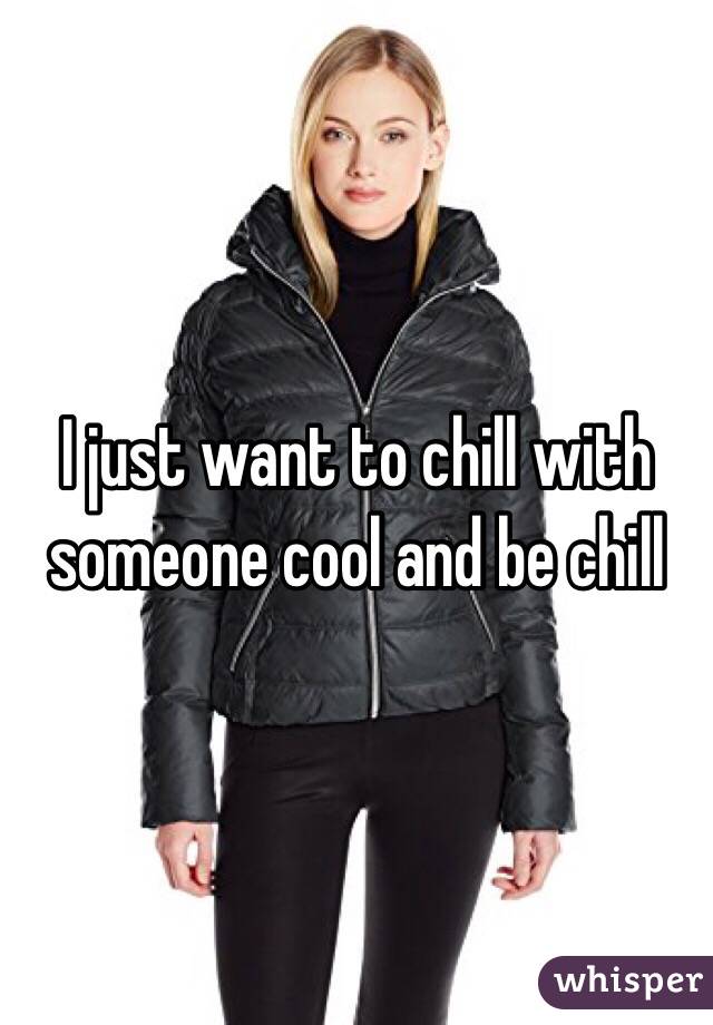 I just want to chill with someone cool and be chill 