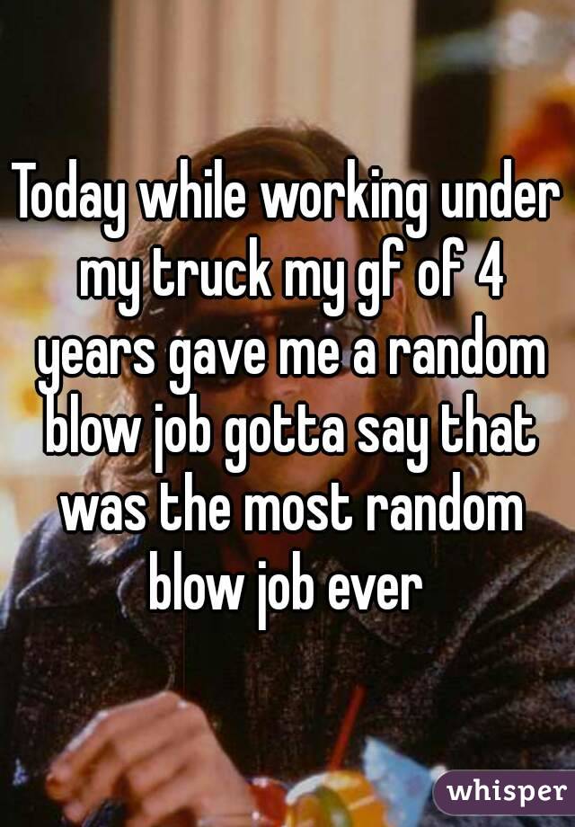 Today while working under my truck my gf of 4 years gave me a random blow job gotta say that was the most random blow job ever 