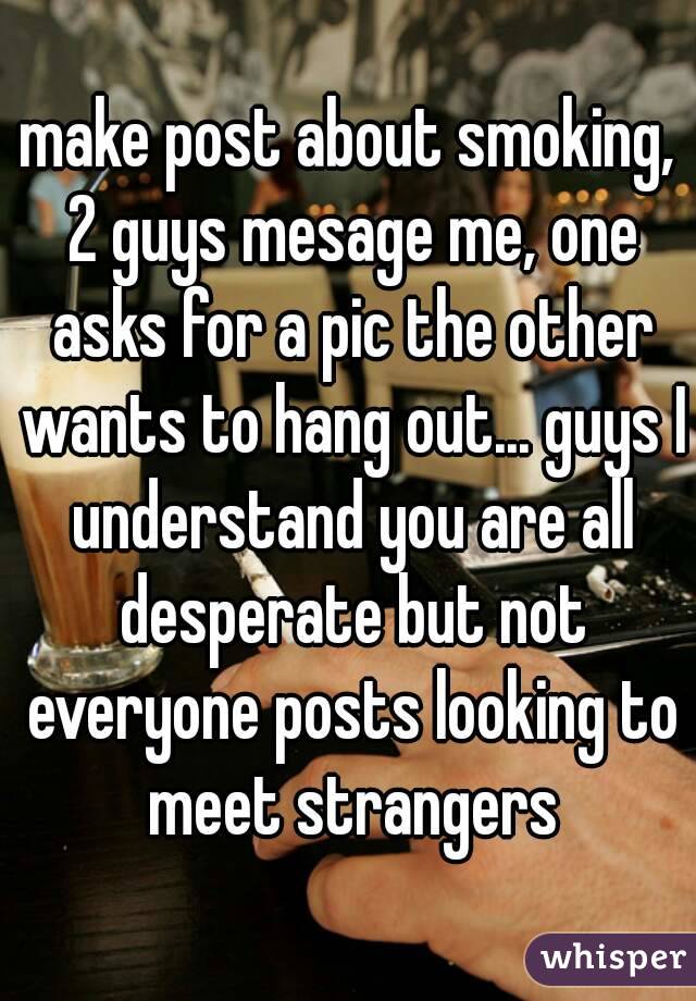make post about smoking, 2 guys mesage me, one asks for a pic the other wants to hang out... guys I understand you are all desperate but not everyone posts looking to meet strangers