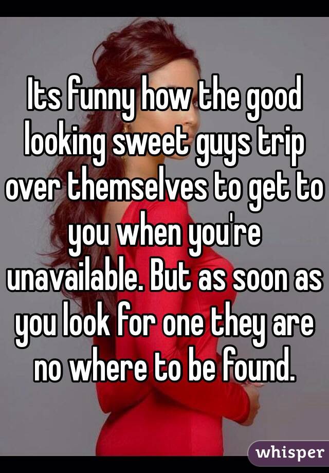 Its funny how the good looking sweet guys trip over themselves to get to you when you're unavailable. But as soon as you look for one they are no where to be found.