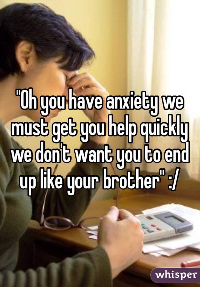 "Oh you have anxiety we must get you help quickly we don't want you to end up like your brother" :/
