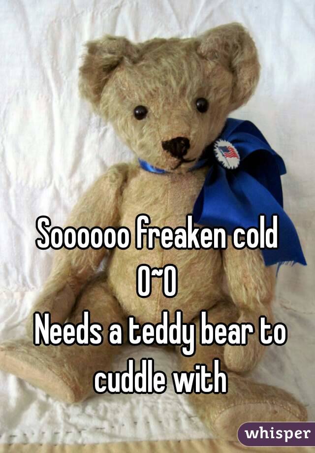 Soooooo freaken cold 
0~0 
Needs a teddy bear to cuddle with 