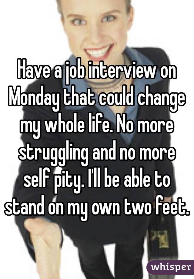 Have a job interview on Monday that could change my whole life. No more struggling and no more self pity. I'll be able to stand on my own two feet.