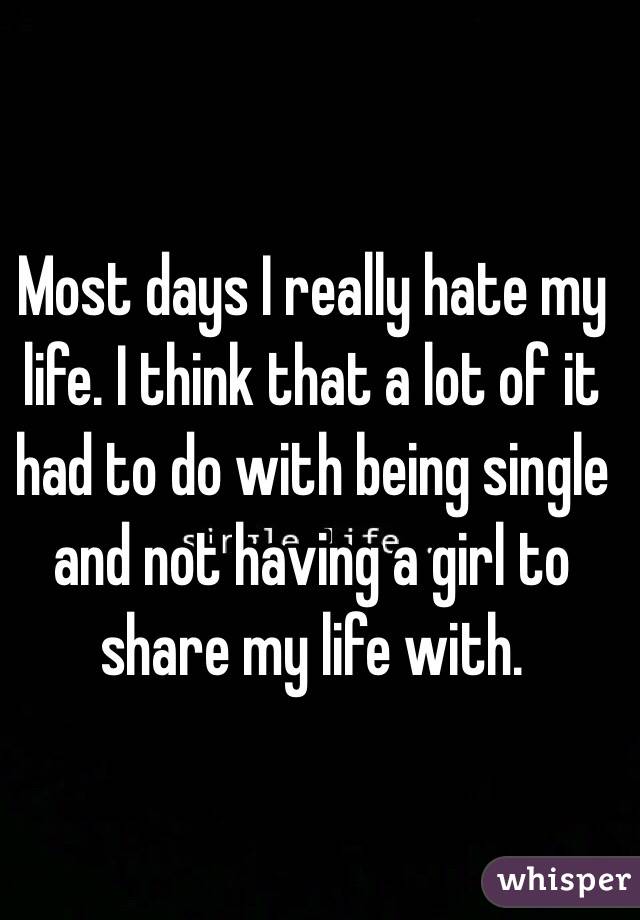 Most days I really hate my life. I think that a lot of it had to do with being single and not having a girl to share my life with.