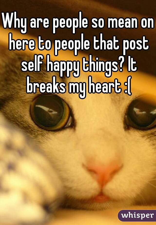 Why are people so mean on here to people that post self happy things? It breaks my heart :(