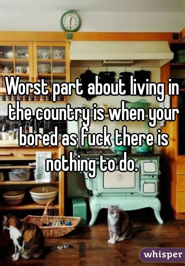 Worst part about living in the country is when your bored as fuck there is nothing to do. 