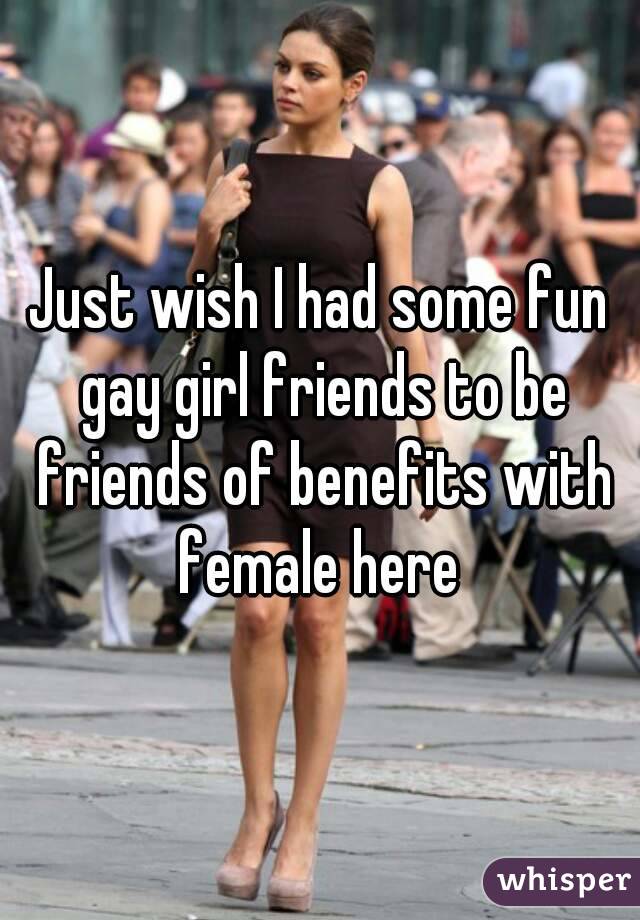 Just wish I had some fun gay girl friends to be friends of benefits with female here 