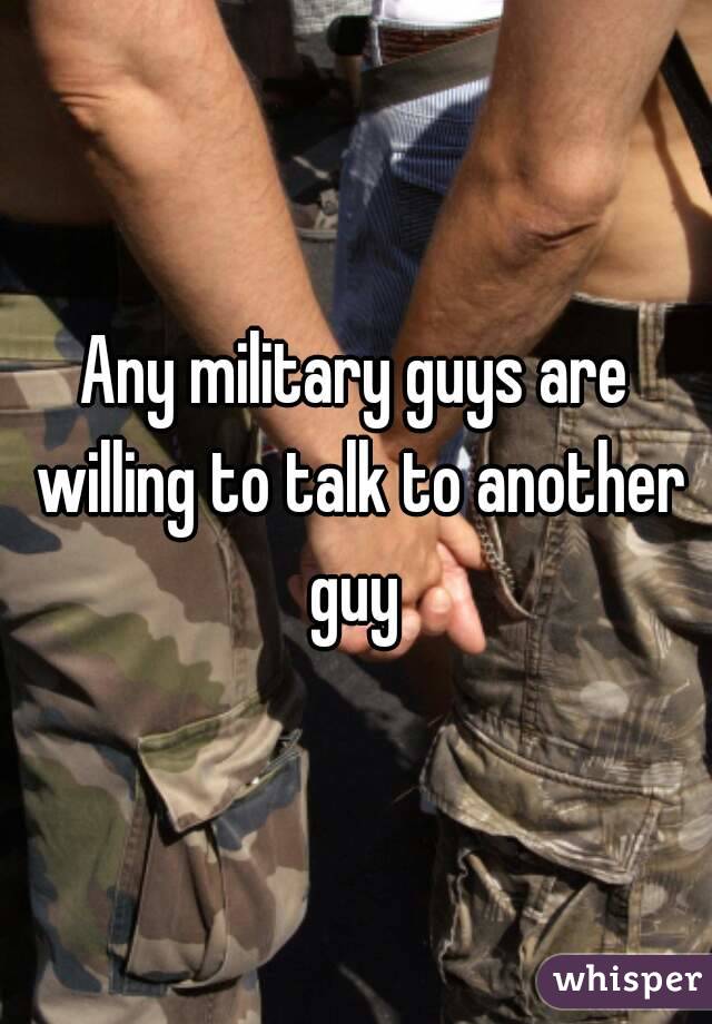 Any military guys are willing to talk to another guy 