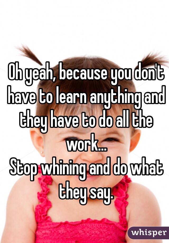 Oh yeah, because you don't have to learn anything and they have to do all the work...
Stop whining and do what they say.