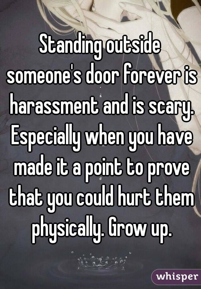 Standing outside someone's door forever is harassment and is scary. Especially when you have made it a point to prove that you could hurt them physically. Grow up.
