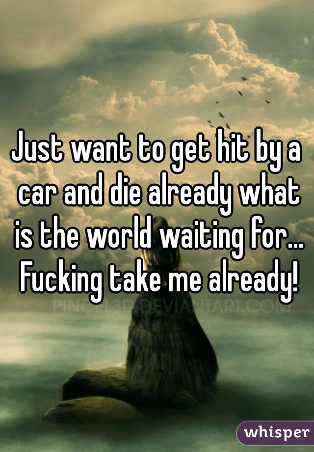 Just want to get hit by a car and die already what is the world waiting for... Fucking take me already!