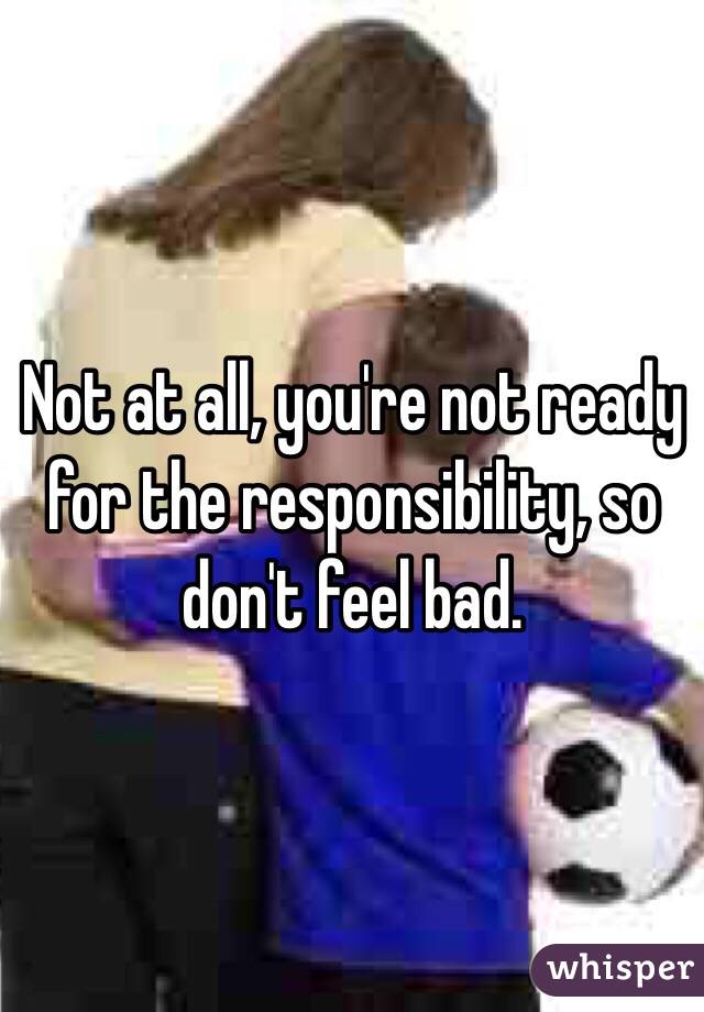 Not at all, you're not ready for the responsibility, so don't feel bad.