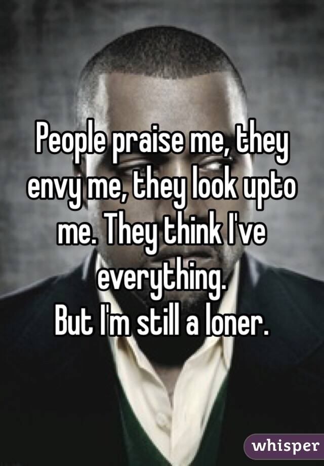 People praise me, they envy me, they look upto me. They think I've everything.
But I'm still a loner.