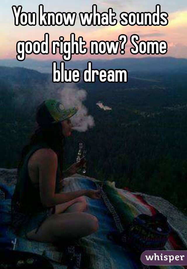 You know what sounds good right now? Some blue dream 