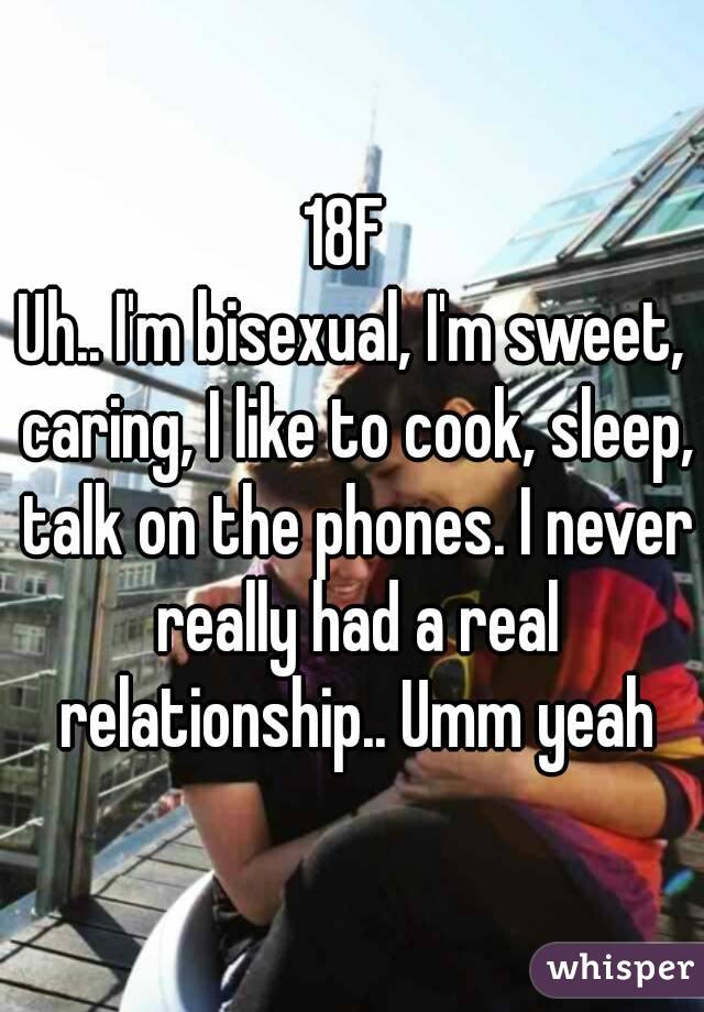 18F 
Uh.. I'm bisexual, I'm sweet, caring, I like to cook, sleep, talk on the phones. I never really had a real relationship.. Umm yeah