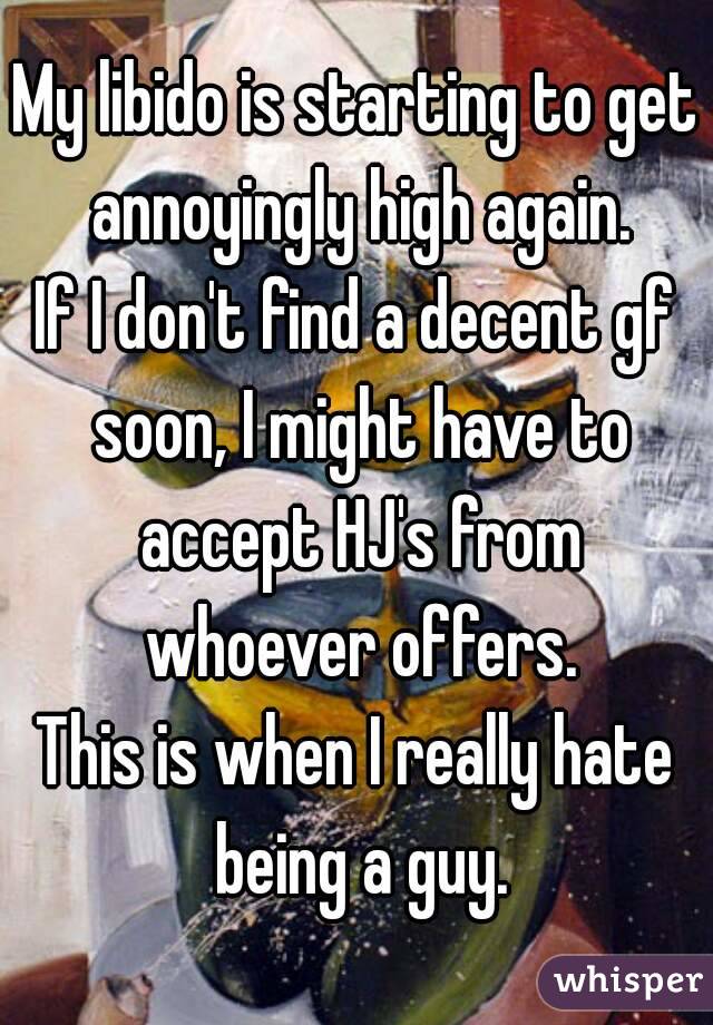 My libido is starting to get annoyingly high again.
If I don't find a decent gf soon, I might have to accept HJ's from whoever offers.
This is when I really hate being a guy.