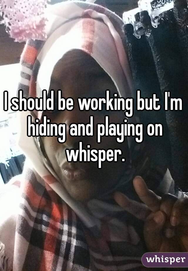 I should be working but I'm hiding and playing on whisper.