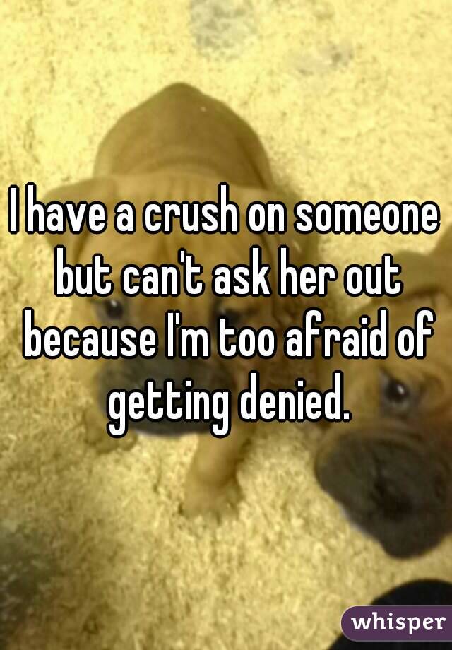 I have a crush on someone but can't ask her out because I'm too afraid of getting denied.