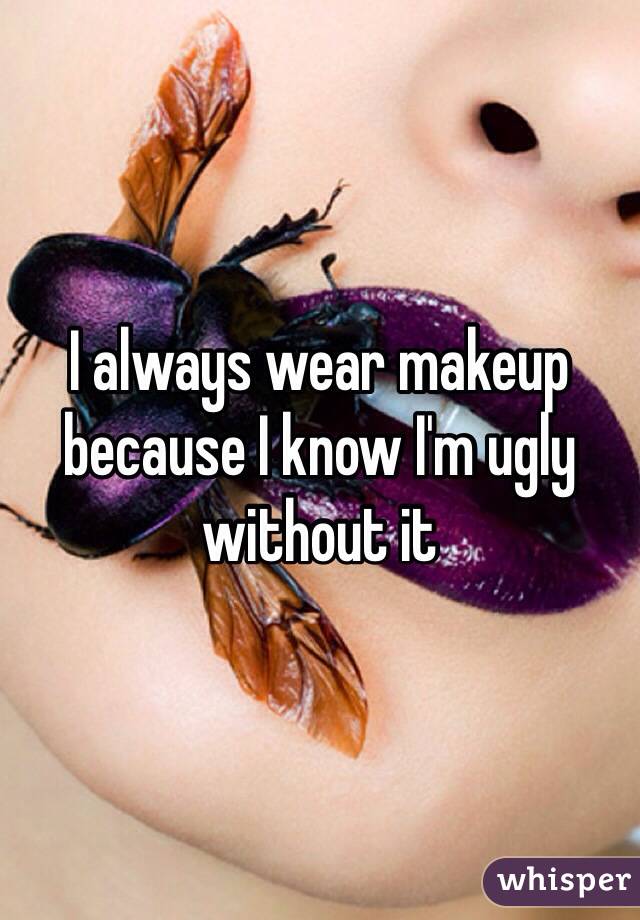 I always wear makeup because I know I'm ugly without it