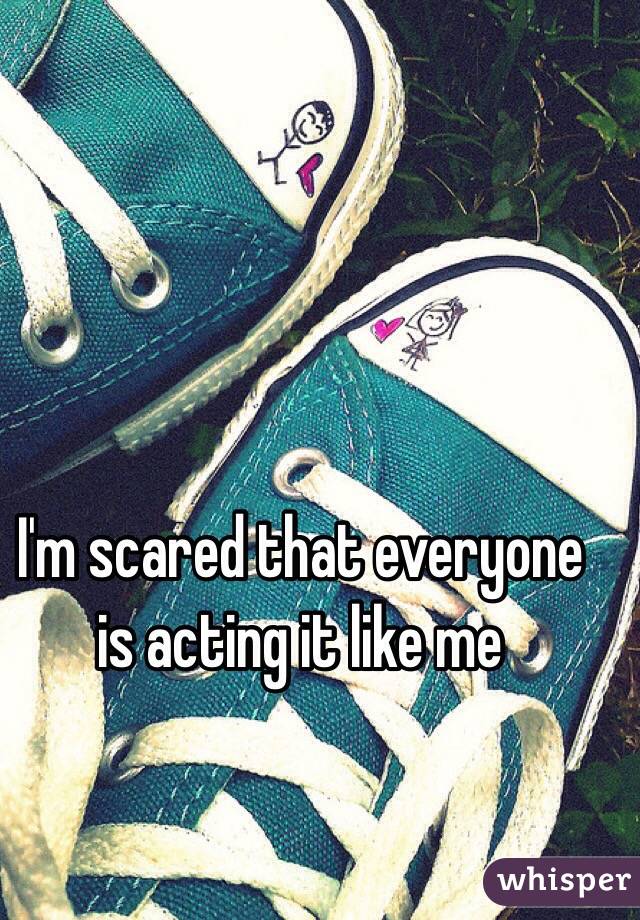 I'm scared that everyone is acting it like me 