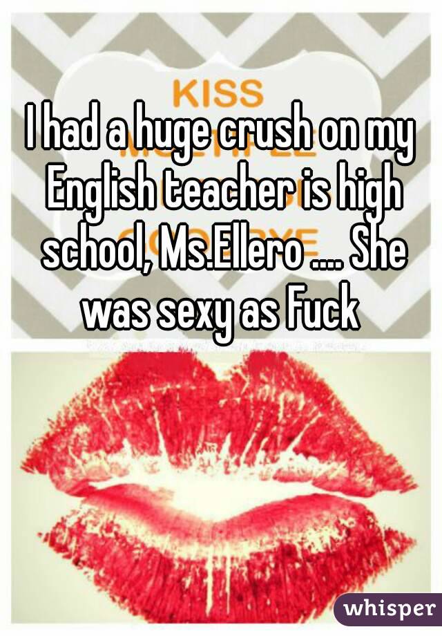 I had a huge crush on my English teacher is high school, Ms.Ellero .... She was sexy as Fuck 