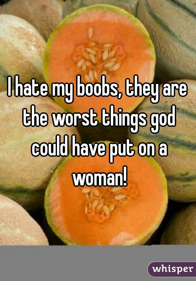 I hate my boobs, they are the worst things god could have put on a woman!