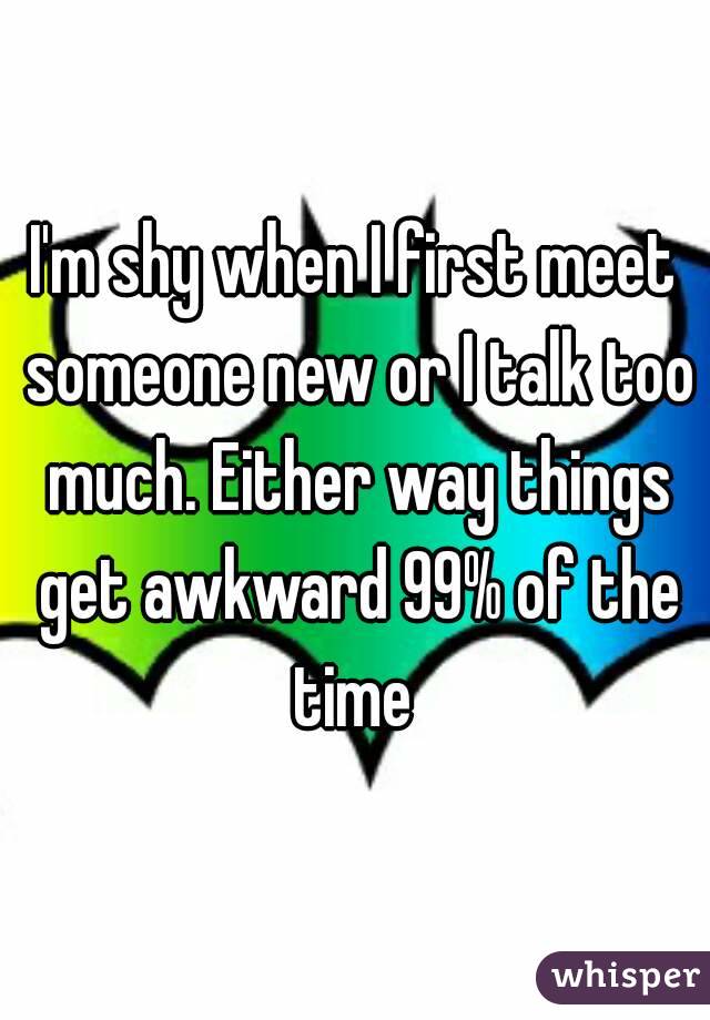 I'm shy when I first meet someone new or I talk too much. Either way things get awkward 99% of the time 